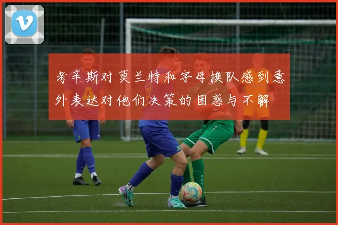考辛斯对莫兰特和字母换队感到意外表达对他们决策的困惑与不解