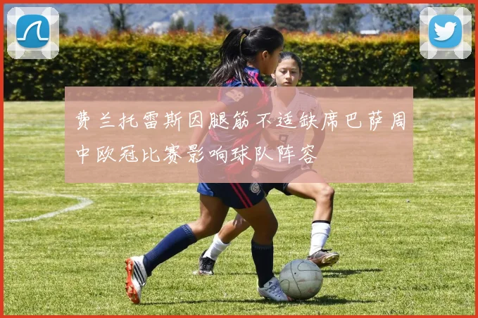 费兰托雷斯因腿筋不适缺席巴萨周中欧冠比赛影响球队阵容