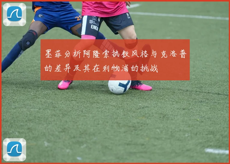 墨菲分析阿隆索执教风格与克洛普的差异及其在利物浦的挑战