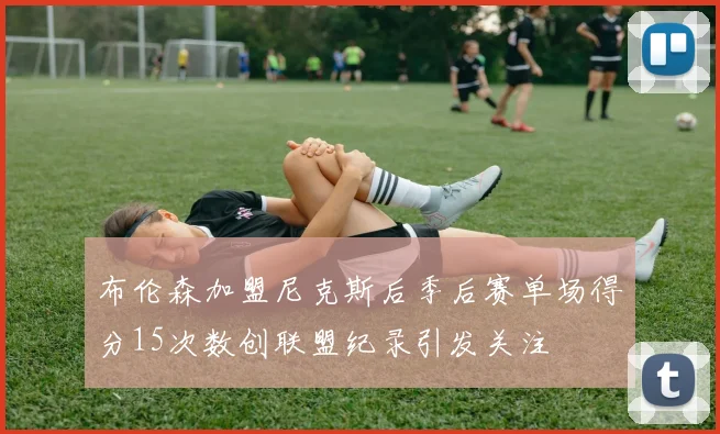 布伦森加盟尼克斯后季后赛单场得分15次数创联盟纪录引发关注