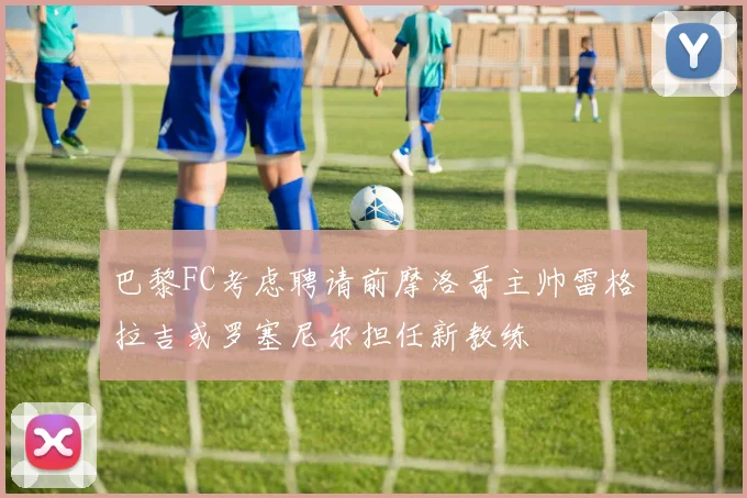 巴黎FC考虑聘请前摩洛哥主帅雷格拉吉或罗塞尼尔担任新教练