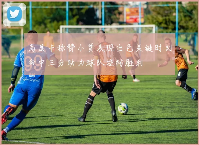 乌度卡称赞小贾表现出色关键时刻命中三分助力球队逆转胜利