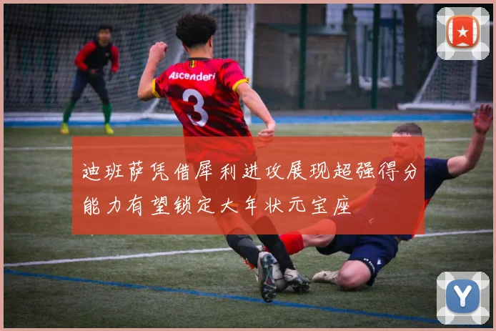 迪班萨凭借犀利进攻展现超强得分能力有望锁定大年状元宝座