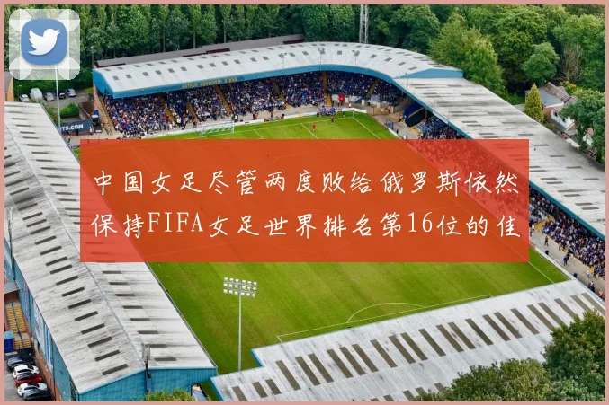 中国女足尽管两度败给俄罗斯依然保持FIFA女足世界排名第16位的佳绩