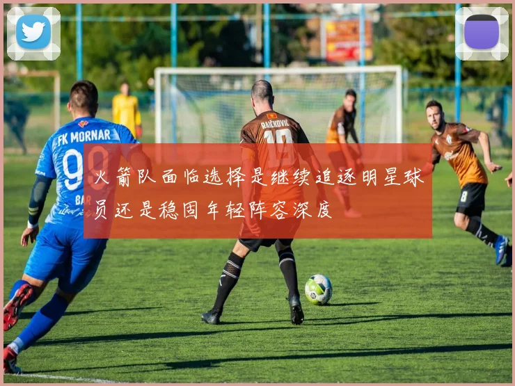 火箭队面临选择是继续追逐明星球员还是稳固年轻阵容深度