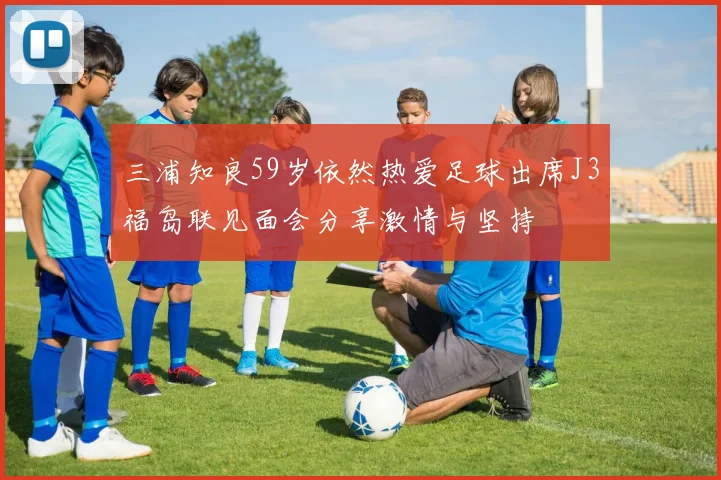 三浦知良59岁依然热爱足球出席J3福岛联见面会分享激情与坚持