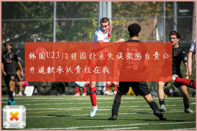 韩国U23门将因扑点失误深感自责公开道歉承认责任在我