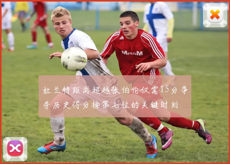 杜兰特距离超越张伯伦仅需15分争夺历史得分榜第七位的关键时刻