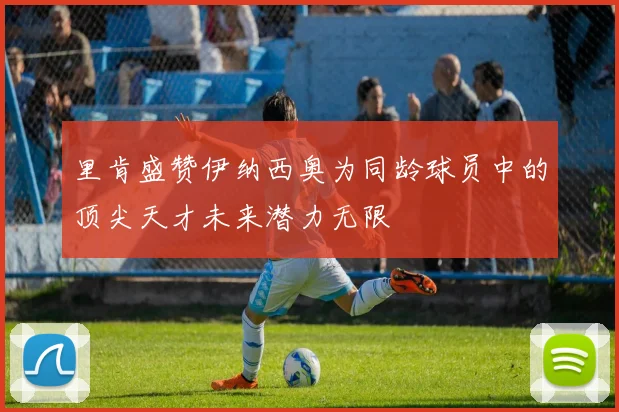 里肯盛赞伊纳西奥为同龄球员中的顶尖天才未来潜力无限