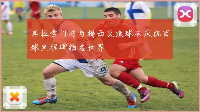 库拉索门将与梅西交换球衣庆祝百球里程碑扬名世界