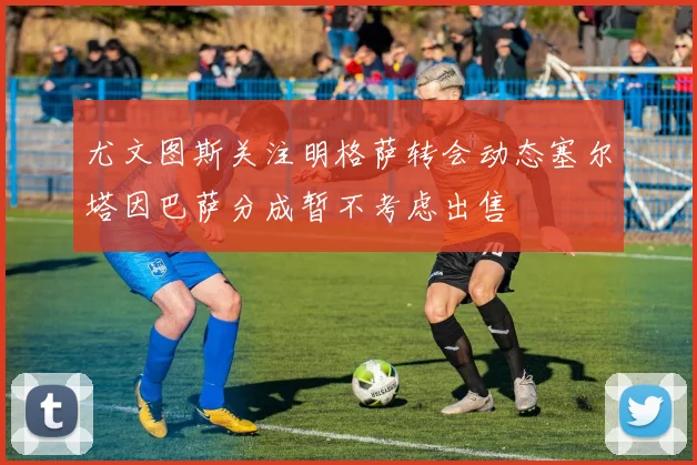尤文图斯关注明格萨转会动态塞尔塔因巴萨分成暂不考虑出售