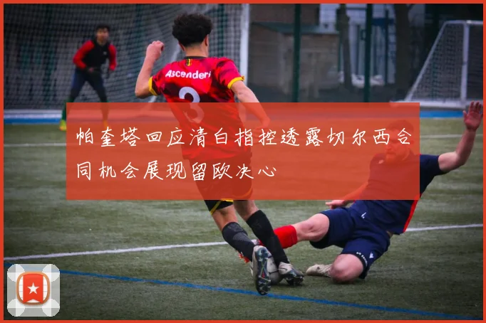 帕奎塔回应清白指控透露切尔西合同机会展现留欧决心