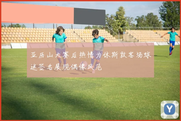 亚历山大赛后热情为休斯敦客场球迷签名展现偶像风范