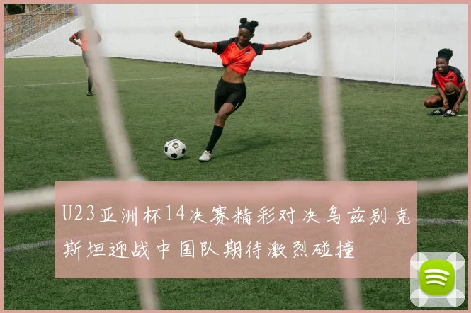 U23亚洲杯14决赛精彩对决乌兹别克斯坦迎战中国队期待激烈碰撞