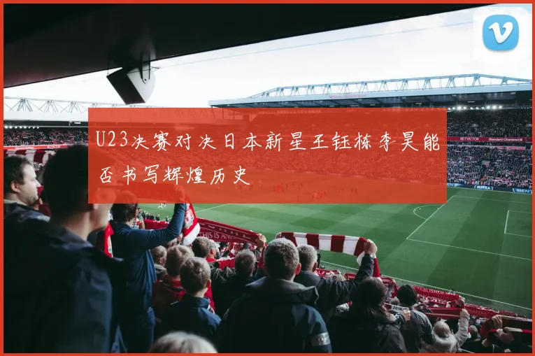 U23决赛对决日本新星王钰栋李昊能否书写辉煌历史