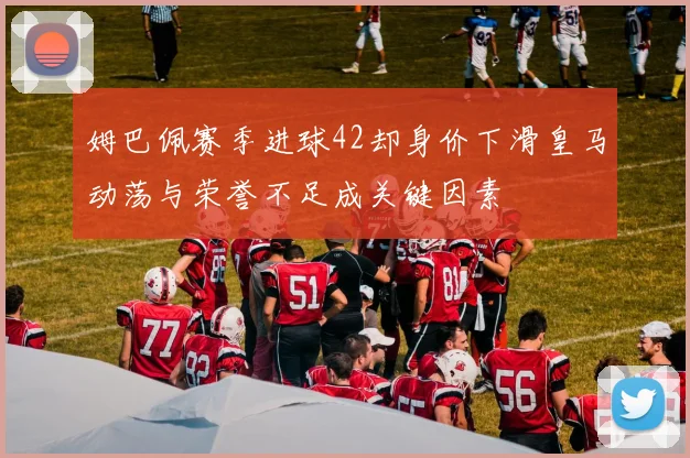 姆巴佩赛季进球42却身价下滑皇马动荡与荣誉不足成关键因素