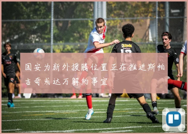 国安为新外援腾位置正在推进斯帕吉奇或达万解约事宜