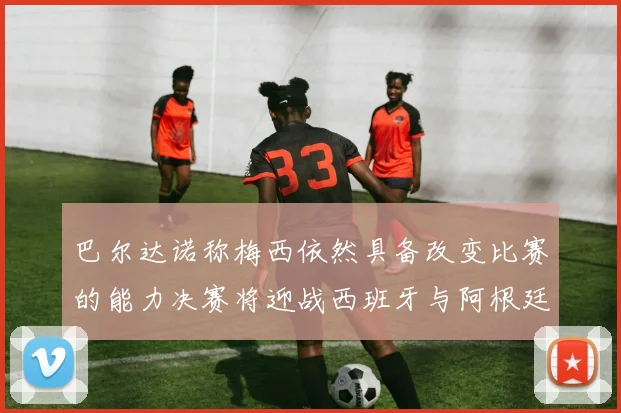 巴尔达诺称梅西依然具备改变比赛的能力决赛将迎战西班牙与阿根廷