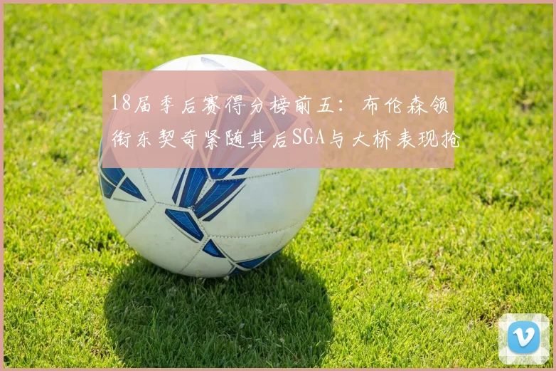 18届季后赛得分榜前五：布伦森领衔东契奇紧随其后SGA与大桥表现抢眼
