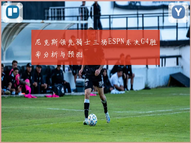 尼克斯领先骑士三场ESPN东决G4胜率分析与预测