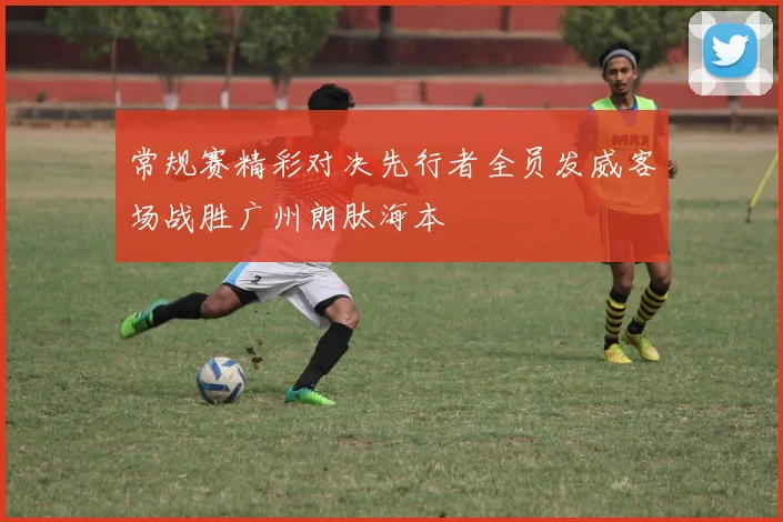 常规赛精彩对决先行者全员发威客场战胜广州朗肽海本
